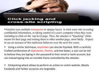Attacker uses multiple transparent or opaque layers to trick users into revealing
confidential information, or taking control of a user's computer when they were
intending to click on the top level page. Thus, the attacker is "hijacking" clicks
meant for their page and routing them to other another page, most likely . Expect
to see an increase of this malicious behavior over the next few years.
 Using a similar technique, keystrokes can also be hijacked. With a carefully
Crafted combination of stylesheets, iframes, and text boxes, a user can be led
to believe they are typing in the password to their email or bank account, but
are instead typing into an invisible frame controlled by the attacker.

 Clickjacking attack allows to perform an action on victim website, Mostly
Facebook and Twitter accounts are targetable.
 