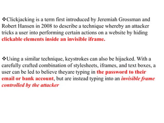 Clickjacking is a term first introduced by Jeremiah Grossman and
Robert Hansen in 2008 to describe a technique whereby an attacker
tricks a user into performing certain actions on a website by hiding
clickable elements inside an invisible iframe.


Using a similar technique, keystrokes can also be hijacked. With a
carefully crafted combination of stylesheets, iframes, and text boxes, a
user can be led to believe theyare typing in the password to their
email or bank account, but are instead typing into an invisible frame
controlled by the attacker
 
