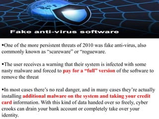 One of the more persistent threats of 2010 was fake anti-virus, also
commonly known as “scareware” or “rogueware.

The user receives a warning that their system is infected with some
nasty malware and forced to pay for a “full” version of the software to
remove the threat

In most cases there’s no real danger, and in many cases they’re actually
installing additional malware on the system and taking your credit
card information. With this kind of data handed over so freely, cyber
crooks can drain your bank account or completely take over your
identity.
 