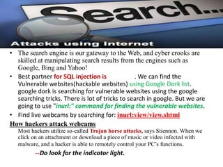 • The search engine is our gateway to the Web, and cyber crooks are
  skilled at manipulating search results from the engines such as
  Google, Bing and Yahoo!
• Best partner for SQL injection is             . We can find the
  Vulnerable websites(hackable websites) using Google Dork list.
  google dork is searching for vulnerable websites using the google
  searching tricks. There is lot of tricks to search in google. But we are
  going to use "inurl:" command for finding the vulnerable websites.
• Find live webcams by searching for: inurl:view/view.shtml
How hackers attack webcams
   Most hackers utilize so-called Trojan horse attacks, says Stiennon. When we
   click on an attachment or download a piece of music or video infected with
   malware, and a hacker is able to remotely control your PC’s functions.
         --Do look for the indicator light.
 