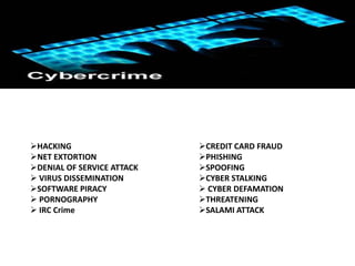 Types of Cyber Crime




HACKING                    CREDIT CARD FRAUD
NET EXTORTION              PHISHING
DENIAL OF SERVICE ATTACK   SPOOFING
 VIRUS DISSEMINATION       CYBER STALKING
SOFTWARE PIRACY             CYBER DEFAMATION
 PORNOGRAPHY               THREATENING
 IRC Crime                 SALAMI ATTACK
 