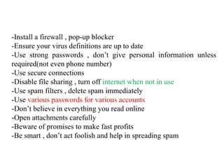 -Install a firewall , pop-up blocker
-Ensure your virus definitions are up to date
-Use strong passwords , don’t give personal information unless
required(not even phone number)
-Use secure connections
-Disable file sharing , turn off internet when not in use
-Use spam filters , delete spam immediately
-Use various passwords for various accounts
-Don’t believe in everything you read online
-Open attachments carefully
-Beware of promises to make fast profits
-Be smart , don’t act foolish and help in spreading spam
 