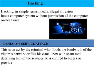 Hacking
Hacking, in simple terms, means illegal intrusion
into a computer system without permission of the computer
owner / user.




 DENIAL OF SERVICE ATTACK
This is an act by the criminal who floods the bandwidth of the
victim’s network or fills his e-mail box with spam mail
depriving him of the services he is entitled to access or
provide
 