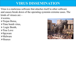 VIRUS DISSEMINATION
Virus is a malicious software that attaches itself to other software
and causes break down of the operating systemin extreme cases. The
kinds of viruses are –
worms,
Trojan Horse,
Time bomb virus,
 Logic Bomb,
True Love
Spyware
Malware
Hoaxes
 