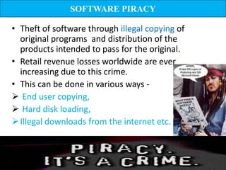 SOFTWARE PIRACY

• Theft of software through illegal copying of
  original programs and distribution of the
  products intended to pass for the original.
• Retail revenue losses worldwide are ever
  increasing due to this crime.
• This can be done in various ways -
 End user copying,
 Hard disk loading,
 Illegal downloads from the internet etc.
 