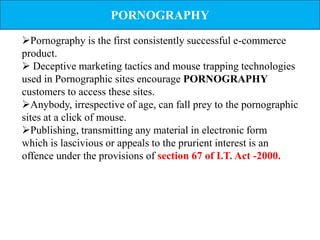 PORNOGRAPHY
Pornography is the first consistently successful e-commerce
product.
 Deceptive marketing tactics and mouse trapping technologies
used in Pornographic sites encourage PORNOGRAPHY
customers to access these sites.
Anybody, irrespective of age, can fall prey to the pornographic
sites at a click of mouse.
Publishing, transmitting any material in electronic form
which is lascivious or appeals to the prurient interest is an
offence under the provisions of section 67 of I.T. Act -2000.
 