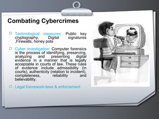 Combating Cybercrimes
 Technological measures: Public key
cryptography, Digital signatures
,Firewalls, honey pots
 Cyber investigation: Computer forensics
is the process of identifying, preserving,
analyzing and presenting digital
evidence in a manner that is legally
acceptable in courts of law. These rules
of evidence include admissibility (in
courts), authenticity (relation to incident),
completeness, reliability and
believability.
 Legal framework-laws & enforcement
 