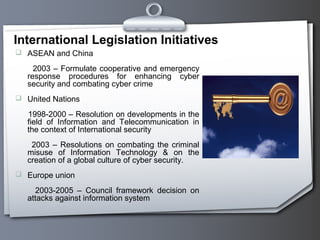 International Legislation Initiatives
 ASEAN and China
2003 – Formulate cooperative and emergency
response procedures for enhancing cyber
security and combating cyber crime
 United Nations
1998-2000 – Resolution on developments in the
field of Information and Telecommunication in
the context of International security
2003 – Resolutions on combating the criminal
misuse of Information Technology & on the
creation of a global culture of cyber security.
 Europe union
2003-2005 – Council framework decision on
attacks against information system
 