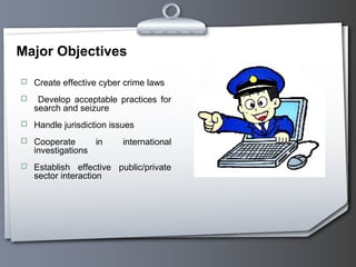 Major Objectives
 Create effective cyber crime laws
 Develop acceptable practices for
search and seizure
 Handle jurisdiction issues
 Cooperate in international
investigations
 Establish effective public/private
sector interaction
 