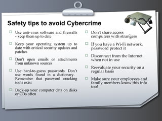 Safety tips to avoid Cybercrime
 Use anti-virus software and firewalls
- keep them up to date
 Keep your operating system up to
date with critical security updates and
patches
 Don't open emails or attachments
from unknown sources
 Use hard-to-guess passwords. Don’t
use words found in a dictionary.
Remember that password cracking
tools exist
 Back-up your computer data on disks
or CDs often
 Don't share access to your
computers with strangers
 If you have a Wi-Fi network,
password protect it
 Disconnect from the Internet
when not in use
 Reevaluate your security on a
regular basis
 Make sure your employees and
family members know this info
too!
 