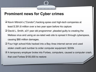 Prominent news for Cyber crimes
 Kevin Mitnick’s (“Condor”) hacking spree cost high-tech companies at
least $ 291.8 million over a two year span before his capture
 David L. Smith, a31 year old programmer ,pleaded guilty to creating the
Melissa virus and using an ex-rated web site to spread it through cyberspace,
causing $80 million damages.
 Four high school Kids hacked into a Bay Area internet server and used
stolen credit card number to order computer equipment: $200k
 A temporary employer broke into Forbes, computers, caused a computer crash,
that cost Forbes $100,000 to restore
 