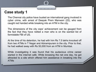 Case study 1
The Chennai city police have busted an international gang involved in
cyber crime, with arrest of Deepak Prem Manwani (22), who was
caught red handed while breaking into an ATM in the city.
The dimensions of the city cops’ achievement can be gauged from
the fact that they have netted a man who is on the wanted list of
formidable FBI of US.
At the time of his detention, he had with him Rs 7.5 lakhs knocked off
from two ATMs in T Nagar and Abiramipuram in the city. Prior to that,
he had walked away with Rs 50,000 from an ATM in Mumbai.
While investigating it was found that his audacious crime career
started in the internet café. While browsing the net one day, he got
attracted to a site which offered him assistance in breaking into the
ATMs
 