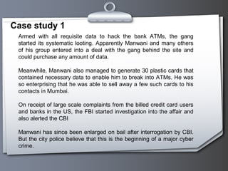 Case study 1
Armed with all requisite data to hack the bank ATMs, the gang
started its systematic looting. Apparently Manwani and many others
of his group entered into a deal with the gang behind the site and
could purchase any amount of data.
Meanwhile, Manwani also managed to generate 30 plastic cards that
contained necessary data to enable him to break into ATMs. He was
so enterprising that he was able to sell away a few such cards to his
contacts in Mumbai.
On receipt of large scale complaints from the billed credit card users
and banks in the US, the FBI started investigation into the affair and
also alerted the CBI
Manwani has since been enlarged on bail after interrogation by CBI.
But the city police believe that this is the beginning of a major cyber
crime.
 