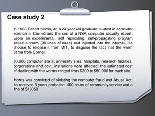 Case study 2
In 1988 Robert Morris, Jr. a 23 year old graduate student in computer
science at Cornell and the son of a NSA computer security expert,
wrote an experimental, self replicating, self-propagating program
called a worm (99 lines of code) and injected into the internet. He
choose to release it from MIT, to disguise the fact that the warm
came from Cornell.
60,000 computer site at university sites, hospitals, research facilities,
corporations and govt. institutions were affected; the estimated cost
of dealing with the worms ranged from $200 to $50,000 for each site.
Morris was convicted of violating the computer fraud and Abuse Act;
he received 3 years probation, 400 hours of community service and a
fine of $10050
 