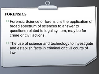  Forensic Science or forensic is the application of
broad spectrum of sciences to answer to
questions related to legal system, may be for
crime or civil actions.
 The use of science and technology to investigate
and establish facts in criminal or civil courts of
law.
FORENSICS
 