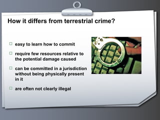 How it differs from terrestrial crime?
 easy to learn how to commit
 require few resources relative to
the potential damage caused
 can be committed in a jurisdiction
without being physically present
in it
 are often not clearly illegal
 