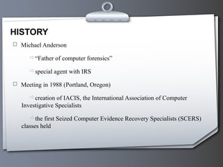  Michael Anderson
“Father of computer forensics”
special agent with IRS
 Meeting in 1988 (Portland, Oregon)
creation of IACIS, the International Association of Computer
Investigative Specialists
the first Seized Computer Evidence Recovery Specialists (SCERS)
classes held
HISTORY
 