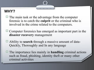  The main task or the advantage from the computer
forensic is to catch the culprit or the criminal who is
involved in the crime related to the computers.
 Computer forensics has emerged as important part in the
disaster recovery management
 Ability to search through a massive amount of data-
Quickly, Thoroughly and In any language
 The importance lies mainly in handling criminal actions
such as fraud, phishing, identity theft or many other
criminal activities
WHY?
 