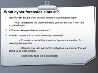  Identify root cause of an event to ensure it won’t happen again
– Must understand the problem before you can be sure it won’t be
exploited again.
 • Who was responsible for the event?
 • Most computer crime cases are not prosecuted
– Consider acceptability in court of law as our standard for
investigative practice.
– Ultimate goal is to conduct investigation in a manner that will
stand up to legal scrutiny.
– Treat every case like a court case!
What cyber forensics aims at?
 