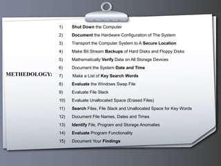 1) Shut Down the Computer
2) Document the Hardware Configuration of The System
3) Transport the Computer System to A Secure Location
4) Make Bit Stream Backups of Hard Disks and Floppy Disks
5) Mathematically Verify Data on All Storage Devices
6) Document the System Date and Time
7) Make a List of Key Search Words
8) Evaluate the Windows Swap File
9) Evaluate File Slack
10) Evaluate Unallocated Space (Erased Files)
11) Search Files, File Slack and Unallocated Space for Key Words
12) Document File Names, Dates and Times
13) Identify File, Program and Storage Anomalies
14) Evaluate Program Functionality
15) Document Your Findings
METHEDOLOGY:
 