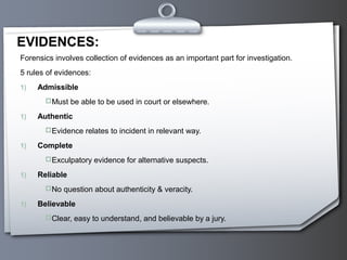 Forensics involves collection of evidences as an important part for investigation.
5 rules of evidences:
1) Admissible
Must be able to be used in court or elsewhere.
1) Authentic
Evidence relates to incident in relevant way.
1) Complete
Exculpatory evidence for alternative suspects.
1) Reliable
No question about authenticity & veracity.
1) Believable
Clear, easy to understand, and believable by a jury.
EVIDENCES:
 