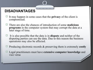  It may happen in some cases that the privacy of the client is
compromised.
 There are also the chances of introduction of some malicious
programs in the computer system that may corrupt the data at a
later stage of time.
 It is also possible that the data is in dispute and neither of the
disputing parties can use the data. Due to this reason the business
operations may also be affected.
 Producing electronic records & preserving them is extremely costly
 Legal practitioners must have extensive computer knowledge and
vice versa
DISADVANTAGES
 