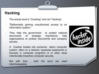 Hacking
• The actual word is “Cracking” and not “Hacking”.
• "Deliberately gaining unauthorized access to an
information system.“
• They help the government to protect national
documents of strategic importance, help
organizations to protect documents and company
secrets,
• A Cracker breaks into someone else's computer
system, often on a network, bypasses passwords or
licenses in computer programs or in other ways
intentionally breaches computer security.
• But with time , both the word are used
interchangeably.
 
