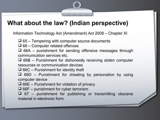 What about the law? (Indian perspective)
 Information Technology Act (Amendment) Act 2008 – Chapter XI
    65 – Tempering with computer source documents
    66 – Computer related offences
    66A – punishment for sending offensive messages through
   communication services etc.
    66B – Punishment for dishonestly receiving stolen computer
   resources or communication devices
    66C – Punishment for identity theft
    66D – Punishment for cheating by personation by using
   computer device
    66E – Punishment for violation of privacy
    66F – punishment for cyber terrorism
    67 – punishment for publishing or transmitting obscene
   material in electronic form
 