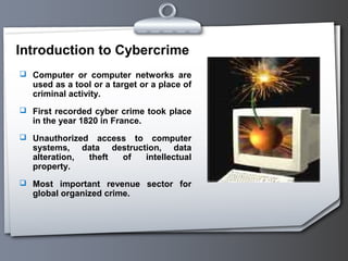 Introduction to Cybercrime
 Computer or computer networks are
   used as a tool or a target or a place of
   criminal activity.
 First recorded cyber crime took place
   in the year 1820 in France.
 Unauthorized   access to computer
   systems, data destruction, data
   alteration, theft  of  intellectual
   property.
 Most important revenue sector for
   global organized crime.
 