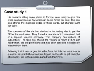 Case study 1
 His contacts sitting some where in Europe were ready to give him
 credit card numbers of few American banks for $5 per card. This site
 also offered the magnetic codes of these cards, but charged $200
 per code.

 The operators of the site had devised a fascinating idea to get the
 PIN of the card users. They floated a new site which resembled that
 of a reputed telecom company. That company has millions of
 subscribers. The fake site offered the visitors to return $11.75 per
 head which, the site promoters said, had been collected in excess by
 mistake from them.

 Believing that it was a genuine offer from the telecom company in
 question, several lakh subscribers logged on the site to get back the
 little money. But in the process parted with their PINs
 