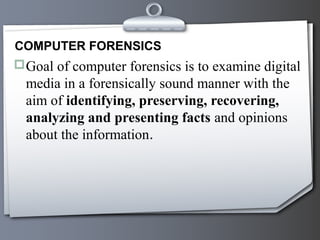 COMPUTER FORENSICS
Goal of computer forensics is to examine digital
  media in a forensically sound manner with the
  aim of identifying, preserving, recovering,
  analyzing and presenting facts and opinions
  about the information.
 