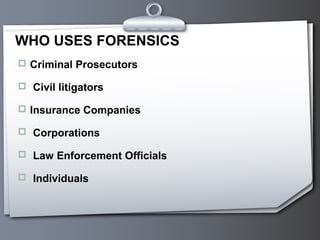 WHO USES FORENSICS
 Criminal Prosecutors

 Civil litigators

 Insurance Companies

 Corporations

 Law Enforcement Officials

 Individuals
 