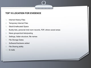 TOP 10 LOCATION FOR EVIDENCE


1)   Internet History Files
2)   Temporary Internet Files
3)   Slack/Unallocated Space
4)   Buddy lists, personal chat room records, P2P, others saved areas
5)   News groups/club lists/posting
6)   Settings, folder structure, file names
7)   File Storage Dates
8)   Software/Hardware added
9)   File Sharing ability
10) E-mails
 