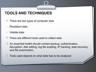 TOOLS AND TECHNIQUES
 There are two types of computer data

1. Persistent data

2. Volatile data

 There are different tools used to collect data

 An essential toolkit should contain-backup, authentication,
   decryption, disk editing, log file auditing, IP tracking, data recovery,
   and file examination.

 Tools used depend on what data has to be analyzed
 