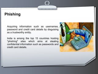 Phishing


 Acquiring information such as usernames,
 password and credit card details by disguising
 as a trustworthy entity.

 India is among the top 15 countries hosting
 "phishing" sites which aims at stealing
 confidential information such as passwords and
 credit card details.
 