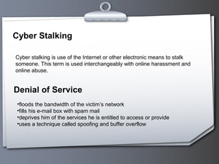Cyber Stalking

Cyber stalking is use of the Internet or other electronic means to stalk
someone. This term is used interchangeably with online harassment and
online abuse.


Denial of Service
 •floods the bandwidth of the victim’s network
 •fills his e-mail box with spam mail
 •deprives him of the services he is entitled to access or provide
 •uses a technique called spoofing and buffer overflow
 