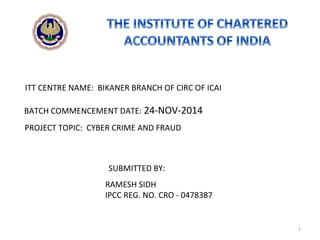 RAMESH SIDH
IPCC REG. NO. CRO - 0478387
BATCH COMMENCEMENT DATE: 24-NOV-2014
PROJECT TOPIC: CYBER CRIME AND FRAUD
SUBMITTED BY:
ITT CENTRE NAME: BIKANER BRANCH OF CIRC OF ICAI
1
 