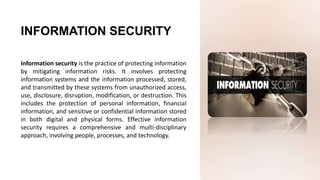 Information security is the practice of protecting information
by mitigating information risks. It involves protecting
information systems and the information processed, stored,
and transmitted by these systems from unauthorized access,
use, disclosure, disruption, modification, or destruction. This
includes the protection of personal information, financial
information, and sensitive or confidential information stored
in both digital and physical forms. Effective information
security requires a comprehensive and multi-disciplinary
approach, involving people, processes, and technology.
INFORMATION SECURITY
 