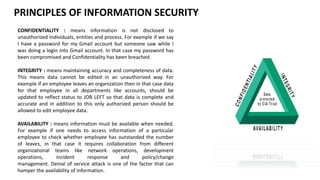 PRINCIPLES OF INFORMATION SECURITY
CONFIDENTIALITY : means information is not disclosed to
unauthorized individuals, entities and process. For example if we say
I have a password for my Gmail account but someone saw while I
was doing a login into Gmail account. In that case my password has
been compromised and Confidentiality has been breached.
INTEGRITY : means maintaining accuracy and completeness of data.
This means data cannot be edited in an unauthorized way. For
example if an employee leaves an organization then in that case data
for that employee in all departments like accounts, should be
updated to reflect status to JOB LEFT so that data is complete and
accurate and in addition to this only authorized person should be
allowed to edit employee data.
AVAILABILITY : means information must be available when needed.
For example if one needs to access information of a particular
employee to check whether employee has outstanded the number
of leaves, in that case it requires collaboration from different
organizational teams like network operations, development
operations, incident response and policy/change
management. Denial of service attack is one of the factor that can
hamper the availability of information.
 