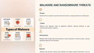 MALWARE AND RANSOMWARE THREATS
Viruses
Malware that can replicate and spread to infect other systems, disrupting operations and stealing data.
Trojans
Malware that disguises itself as legitimate software, allowing attackers to gain
unauthorized access to systems.
Ransomware
Malware that encrypts files and demands a ransom payment to restore access, causing
significant data loss and disruption.
Spyware
Malware that secretly monitors user activities and steals sensitive information, such as
 