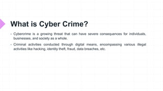 What is Cyber Crime?
 Cybercrime is a growing threat that can have severe consequences for individuals,
businesses, and society as a whole.
 Criminal activities conducted through digital means, encompassing various illegal
activities like hacking, identity theft, fraud, data breaches, etc.
 