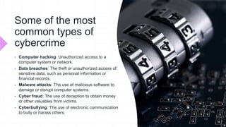 Some of the most
common types of
cybercrime
 Computer hacking: Unauthorized access to a
computer system or network.
 Data breaches: The theft or unauthorized access of
sensitive data, such as personal information or
financial records.
 Malware attacks: The use of malicious software to
damage or disrupt computer systems.
 Cyber fraud: The use of deception to obtain money
or other valuables from victims.
 Cyberbullying: The use of electronic communication
to bully or harass others.
 