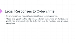 Legal Responses to Cybercrime
 Governments around the world have enacted laws to combat cybercrime.
 These laws typically define cybercrimes, establish punishments for offenders, and
provide law enforcement with the tools they need to investigate and prosecute
cybercrimes.
 