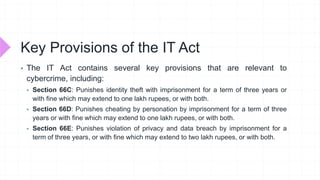 Key Provisions of the IT Act
 The IT Act contains several key provisions that are relevant to
cybercrime, including:
 Section 66C: Punishes identity theft with imprisonment for a term of three years or
with fine which may extend to one lakh rupees, or with both.
 Section 66D: Punishes cheating by personation by imprisonment for a term of three
years or with fine which may extend to one lakh rupees, or with both.
 Section 66E: Punishes violation of privacy and data breach by imprisonment for a
term of three years, or with fine which may extend to two lakh rupees, or with both.
 