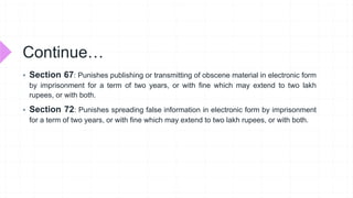 Continue…
 Section 67: Punishes publishing or transmitting of obscene material in electronic form
by imprisonment for a term of two years, or with fine which may extend to two lakh
rupees, or with both.
 Section 72: Punishes spreading false information in electronic form by imprisonment
for a term of two years, or with fine which may extend to two lakh rupees, or with both.
 