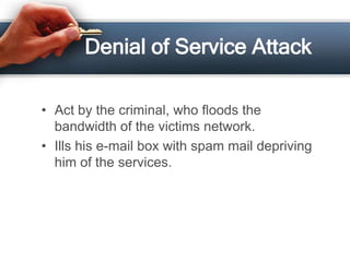 Denial of Service Attack

• Act by the criminal, who floods the
  bandwidth of the victims network.
• Ills his e-mail box with spam mail depriving
  him of the services.
 