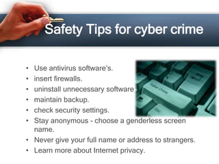 Safety Tips for cyber crime

• Use antivirus software’s.
• insert firewalls.
• uninstall unnecessary software
• maintain backup.
• check security settings.
• Stay anonymous - choose a genderless screen
  name.
• Never give your full name or address to strangers.
• Learn more about Internet privacy.
 