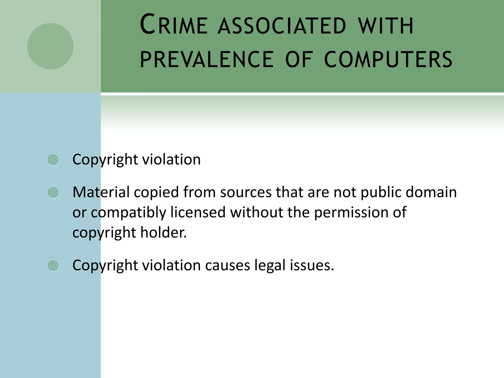 C RIME ASSOCIATED WITH
              PREVALENCE OF COMPUTERS



   Copyright violation
   Material copied from sources that are not public domain
    or compatibly licensed without the permission of
    copyright holder.
   Copyright violation causes legal issues.
 