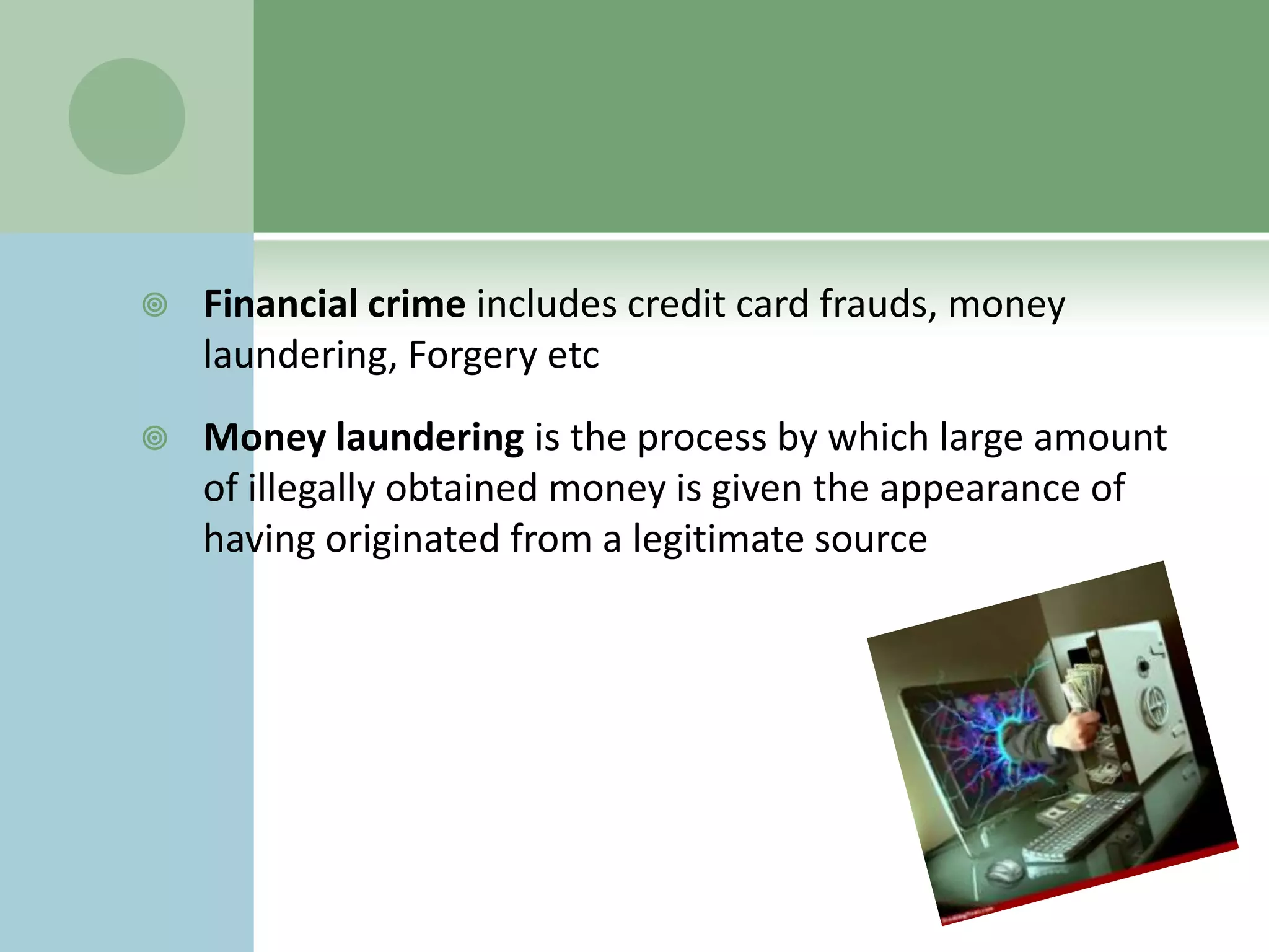    Financial crime includes credit card frauds, money
    laundering, Forgery etc
   Money laundering is the process by which large amount
    of illegally obtained money is given the appearance of
    having originated from a legitimate source
 
