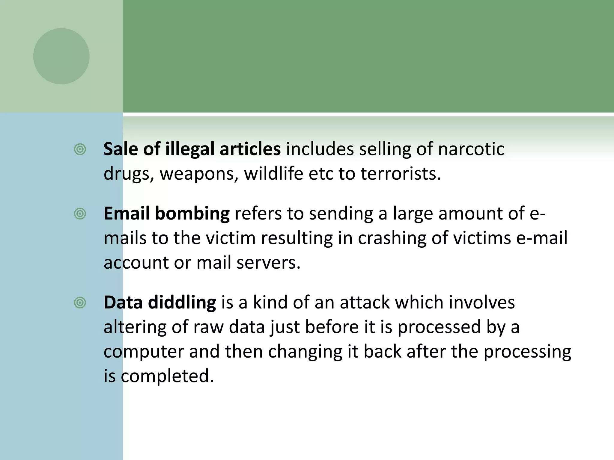    Sale of illegal articles includes selling of narcotic
    drugs, weapons, wildlife etc to terrorists.
   Email bombing refers to sending a large amount of e-
    mails to the victim resulting in crashing of victims e-mail
    account or mail servers.
   Data diddling is a kind of an attack which involves
    altering of raw data just before it is processed by a
    computer and then changing it back after the processing
    is completed.
 